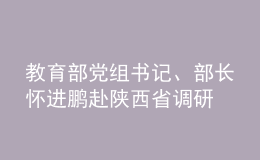 教育部黨組書記、部長懷進(jìn)鵬赴陜西省調(diào)研
