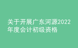 關于開展廣東河源2022年度會計初級資格考試考后資格復核工作的通知