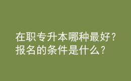 在職專升本哪種最好？報名的條件是什么？ 