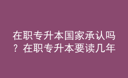 在職專(zhuān)升本國(guó)家承認(rèn)嗎？在職專(zhuān)升本要讀幾年？ 