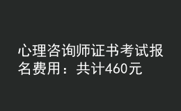 心理咨詢師證書考試報名費用：共計460元/人（不含培訓費）