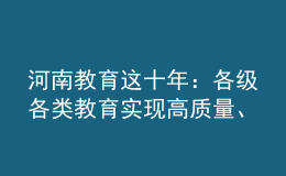 河南教育這十年：各級(jí)各類教育實(shí)現(xiàn)高質(zhì)量、跨越式發(fā)展