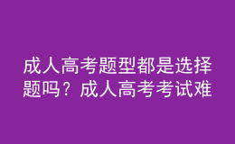 成人高考題型都是選擇題嗎？成人高考考試難嗎？