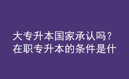 大專升本國(guó)家承認(rèn)嗎？在職專升本的條件是什么？ 