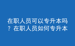 在職人員可以專升本嗎？在職人員如何專升本？ 