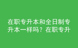 在職專升本和全日制專升本一樣嗎？在職專升本的含金量是多少？ 