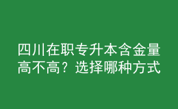 四川在職專升本含金量高不高？選擇哪種方式性價比最高？ 