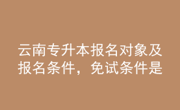 云南專升本報名對象及報名條件，免試條件是什么？ 