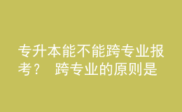 專升本能不能跨專業(yè)報(bào)考？ 跨專業(yè)的原則是什么？ 