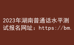 2023年湖南普通話水平測(cè)試報(bào)名網(wǎng)址：https://bm.cltt.org