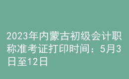 2023年內(nèi)蒙古初級(jí)會(huì)計(jì)職稱準(zhǔn)考證打印時(shí)間：5月3日至12日