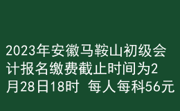 2023年安徽馬鞍山初級會計(jì)報(bào)名繳費(fèi)截止時(shí)間為2月28日18時(shí) 每人每科56元