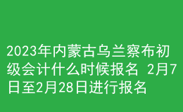 2023年內(nèi)蒙古烏蘭察布初級會計什么時候報名 2月7日至2月28日進行報名