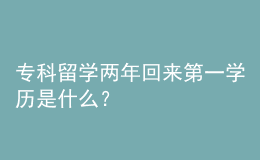 專科留學(xué)兩年回來第一學(xué)歷是什么？ 