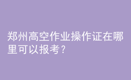 鄭州高空作業(yè)操作證在哪里可以報考？