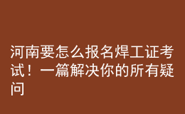 河南要怎么報名焊工證考試！一篇解決你的所有疑問