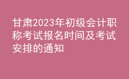 甘肅2023年初級會計職稱考試報名時間及考試安排的通知