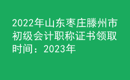 2022年山東棗莊滕州市初級會計(jì)職稱證書領(lǐng)取時間：2023年2月2日-28日