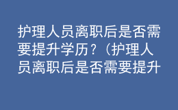 護理人員離職后是否需要提升學歷？(護理人員離職后是否需要提升學歷認證)