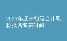 2023年遼寧初級會計職稱報名繳費時間