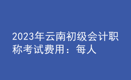 2023年云南初級(jí)會(huì)計(jì)職稱考試費(fèi)用：每人每科56元