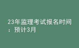 23年監(jiān)理考試報名時間：預(yù)計(jì)3月
