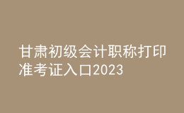 甘肅初級會計(jì)職稱打印準(zhǔn)考證入口2023