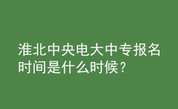 淮北中央電大中專報名時間是什么時候？