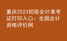重慶2023初級會計(jì)準(zhǔn)考證打印入口：全國會計(jì)資格評價(jià)網(wǎng)