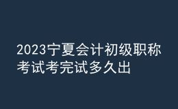 2023寧夏會計(jì)初級職稱考試考完試多久出成績