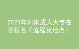 2023年河南成人大專在哪報名『流程及地點』