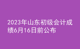 2023年山東初級(jí)會(huì)計(jì)成績6月16日前公布