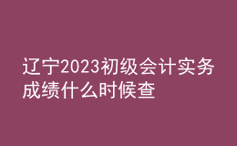 遼寧2023初級會計實務成績什么時候查
