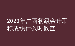 2023年廣西初級會計職稱成績什么時候查