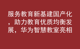 服務教育新基建國產化，助力教育優(yōu)質均衡發(fā)展，華為智慧教室亮相第81屆中國教育裝備展