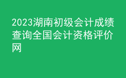 2023湖南初級會計(jì)成績查詢?nèi)珖鴷?jì)資格評價(jià)網(wǎng)
