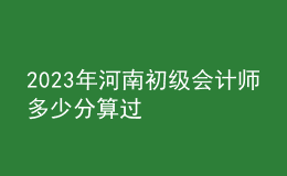 2023年河南初級會計(jì)師多少分算過