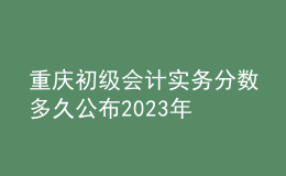 重慶初級會計實務分數(shù)多久公布2023年