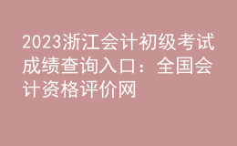 2023浙江會計初級考試成績查詢入口：全國會計資格評價網