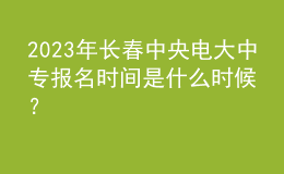 2023年長春中央電大中專報名時間是什么時候？