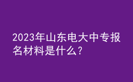 2023年山東電大中專報(bào)名材料是什么？
