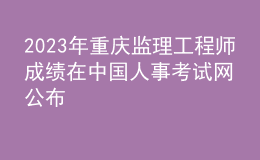2023年重慶監(jiān)理工程師成績(jī)?cè)谥袊?guó)人事考試網(wǎng)公布