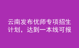 云南發(fā)布優(yōu)師專項(xiàng)招生計(jì)劃，達(dá)到一本線可報(bào)考
