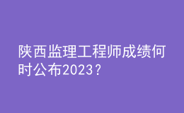 陜西監(jiān)理工程師成績(jī)何時(shí)公布2023？