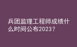 兵團(tuán)監(jiān)理工程師成績(jī)什么時(shí)間公布2023？