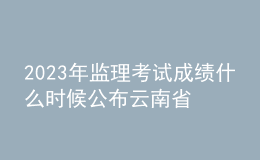 2023年監(jiān)理考試成績什么時(shí)候公布云南省