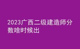 2023廣西二級建造師分?jǐn)?shù)啥時候出