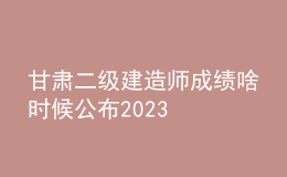 甘肅二級建造師成績啥時候公布2023