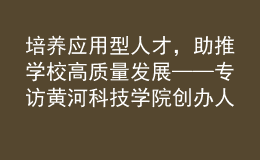 培養(yǎng)應(yīng)用型人才，助推學(xué)校高質(zhì)量發(fā)展——專訪黃河科技學(xué)院創(chuàng)辦人、董事長胡大白