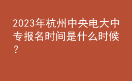  2023年杭州中央電大中專報名時間是什么時候？